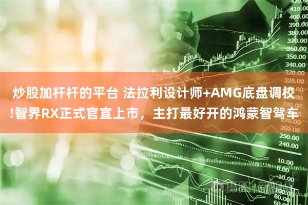 炒股加杆杆的平台 法拉利设计师+AMG底盘调校!智界RX正式官宣上市，主打最好开的鸿蒙智驾车