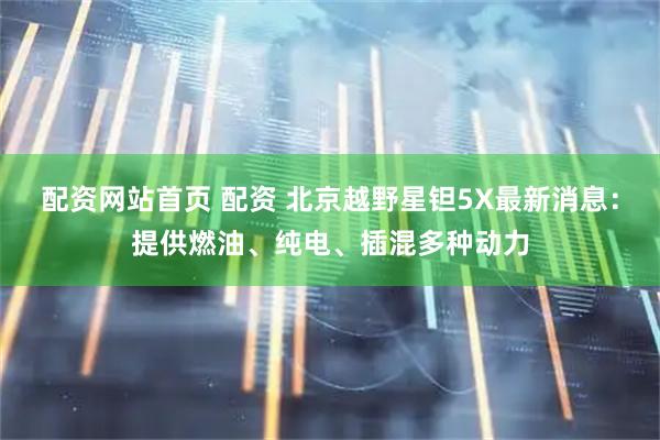 配资网站首页 配资 北京越野星钽5X最新消息：提供燃油、纯电、插混多种动力