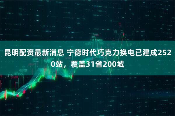 昆明配资最新消息 宁德时代巧克力换电已建成2520站，覆盖31省200城