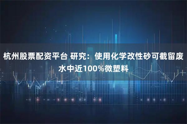 杭州股票配资平台 研究：使用化学改性砂可截留废水中近100%微塑料