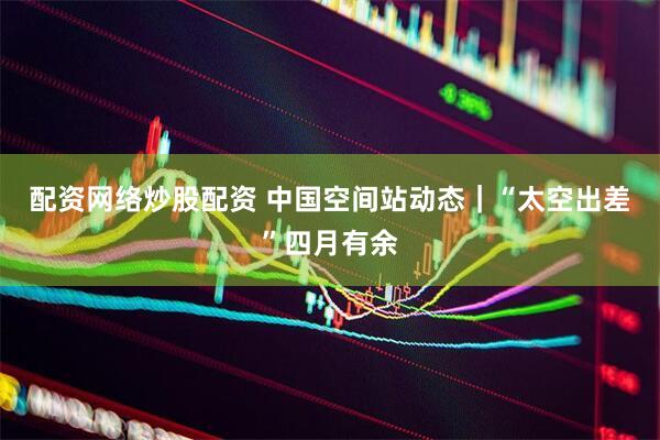 配资网络炒股配资 中国空间站动态｜“太空出差”四月有余